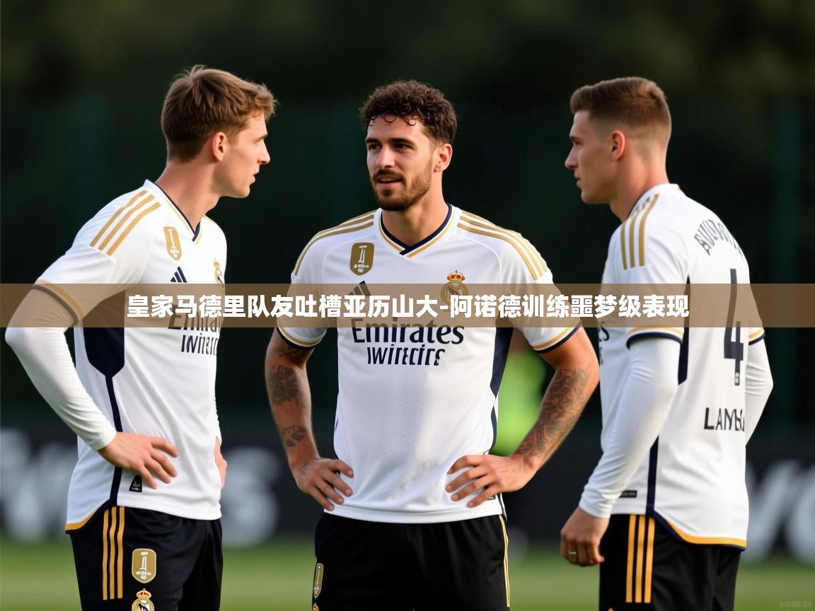 皇家马德里队友吐槽亚历山大-阿诺德训练噩梦级表现