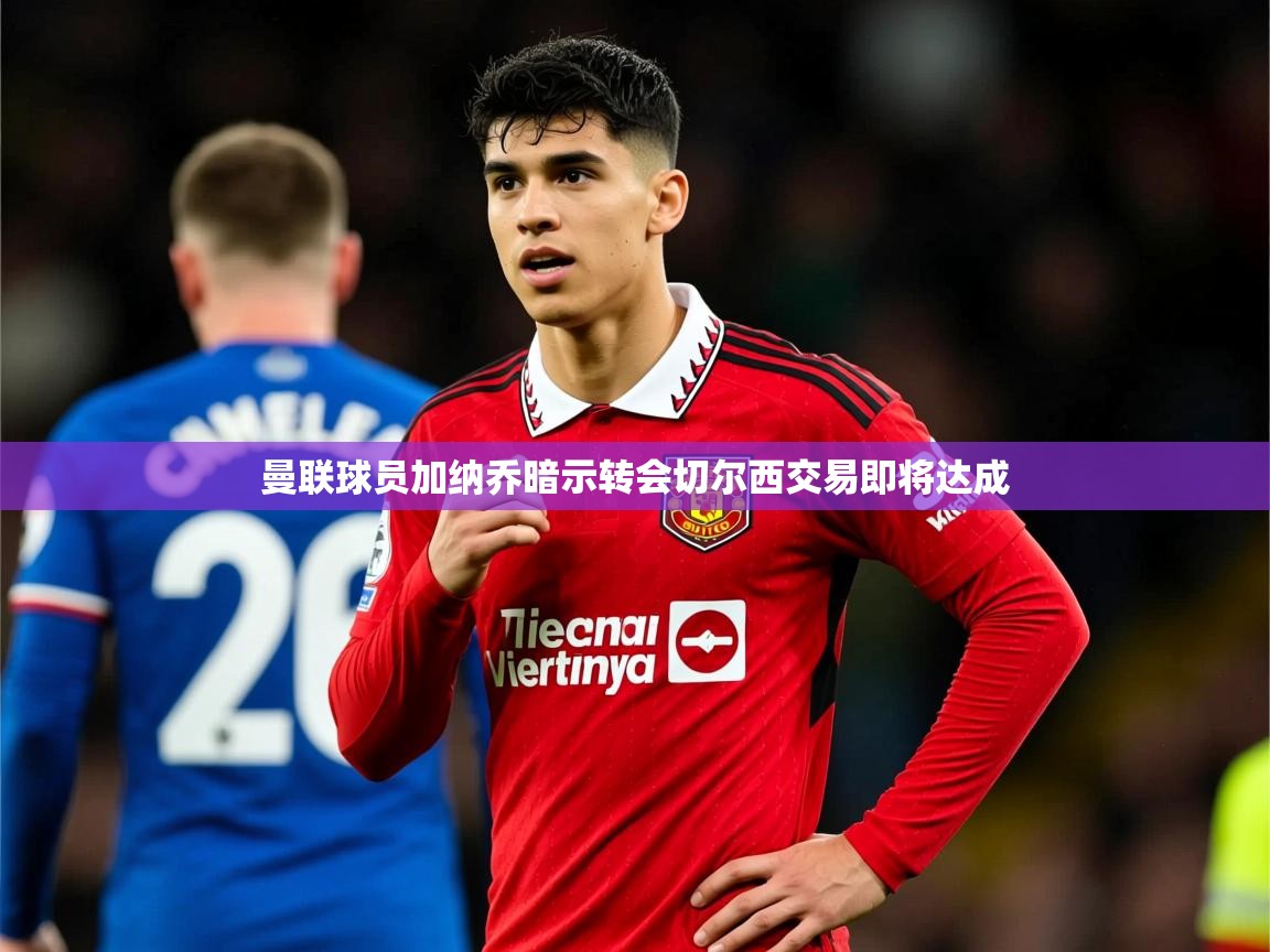 曼联球员加纳乔暗示转会切尔西交易即将达成